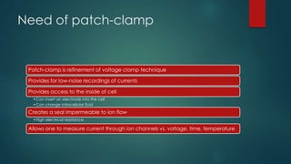 Need of patch-clamp
Patch-clamp is refinement of voltage clamp technique
Provides for low-noise recordings of currents
Provides access to the inside of cell
•Can insert an electrode into the cell
•Can change intracellular fluid
Creates a seal impermeable to ion flow
•High electrical resistance
Allows one to measure current through ion channels vs. voltage, time, temperature
 