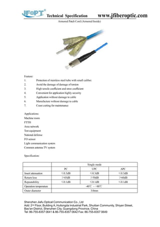 Technical Specification www.jfiberoptic.com
Armored Patch Cord (Armored Inside)
Feature:
1. Protection of stainless steel tube with small caliber.
2. Avoid the damage of damage of torsion
3. High tensile coefficient and stree coefficient
4. Convenient for application highly security
5. Application without damage to cable
6. Manufacture without damage to cable
7. Coast cutting for maintenance
Applications:
Machine room
FTTH
Area network
Test equipment
National defense
FO sensor
Light communication system
Common antenna TV system
Specification:
Shenzhen Jiafu Optical Communication Co., Ltd
Add: 2nd Floor, Building A, Huilongda Industrial Park, Shuitian Community, Shiyan Street,
Bao'an District, Shenzhen City, Guangdong Province, China
Tel: 86-755-8357 0641 & 86-755-8357 0642 Fax: 86-755-8357 0649
Single mode
PC UPC APC
Insert attenuation ≤0.3dB ≤0.3dB ≤0.3dB
Return loss ≥45dB ≥50dB ≥60dB
Repeatability ≤0.1dB ≤0.1dB ≤0.1dB
Operation temperature -40℃ ~ +80℃
Outer diameter 3.0mm
 