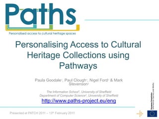 Personalising Access to Cultural
     Heritage Collections using
              Pathways
                 Paula Goodale1, Paul Clough1, Nigel Ford1 & Mark
                                   Stevenson2
                        The Information School1, University of Sheffield
                    Department of Computer Science2, University of Sheffield
                     http://www.paths-project.eu/eng

Presented at PATCH 2011 – 13th February 2011
 