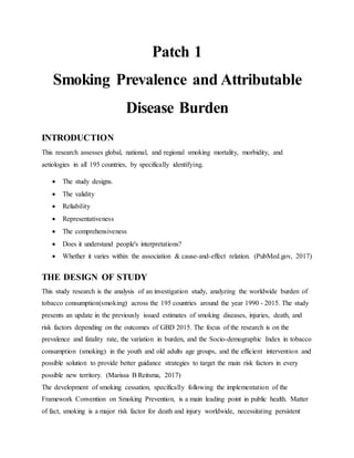 Patch 1
Smoking Prevalence and Attributable
Disease Burden
INTRODUCTION
This research assesses global, national, and regional smoking mortality, morbidity, and
aetiologies in all 195 countries, by specifically identifying.
 The study designs.
 The validity
 Reliability
 Representativeness
 The comprehensiveness
 Does it understand people's interpretations?
 Whether it varies within the association & cause-and-effect relation. (PubMed.gov, 2017)
THE DESIGN OF STUDY
This study research is the analysis of an investigation study, analyzing the worldwide burden of
tobacco consumption(smoking) across the 195 countries around the year 1990 - 2015. The study
presents an update in the previously issued estimates of smoking diseases, injuries, death, and
risk factors depending on the outcomes of GBD 2015. The focus of the research is on the
prevalence and fatality rate, the variation in burden, and the Socio-demographic Index in tobacco
consumption (smoking) in the youth and old adults age groups, and the efficient intervention and
possible solution to provide better guidance strategies to target the main risk factors in every
possible new territory. (Marissa B Reitsma, 2017)
The development of smoking cessation, specifically following the implementation of the
Framework Convention on Smoking Prevention, is a main leading point in public health. Matter
of fact, smoking is a major risk factor for death and injury worldwide, necessitating persistent
 