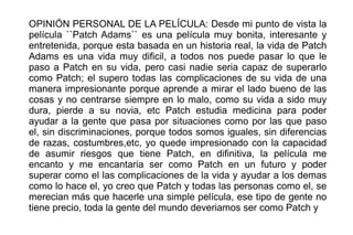 OPINIÓN PERSONAL DE LA PELÍCULA: Desde mi punto de vista la
película ``Patch Adams`` es una película muy bonita, interesante y
entretenida, porque esta basada en un historia real, la vida de Patch
Adams es una vida muy dificil, a todos nos puede pasar lo que le
paso a Patch en su vida, pero casi nadie seria capaz de superarlo
como Patch; el supero todas las complicaciones de su vida de una
manera impresionante porque aprende a mirar el lado bueno de las
cosas y no centrarse siempre en lo malo, como su vida a sido muy
dura, pierde a su novia, etc Patch estudia medicina para poder
ayudar a la gente que pasa por situaciones como por las que paso
el, sin discriminaciones, porque todos somos iguales, sin diferencias
de razas, costumbres,etc, yo quede impresionado con la capacidad
de asumir riesgos que tiene Patch, en difinitiva, la película me
encanto y me encantaria ser como Patch en un futuro y poder
superar como el las complicaciones de la vida y ayudar a los demas
como lo hace el, yo creo que Patch y todas las personas como el, se
merecian más que hacerle una simple película, ese tipo de gente no
tiene precio, toda la gente del mundo deveriamos ser como Patch y

 