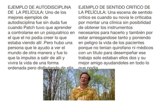 EJEMPLO DE AUTODISCIPLINA
DE LA PELÍCULA: Uno de los
mejores ejemplos de
autodisciplina fue sin duda fue
cuando Patch tuvo que aprender
a controlarse en un psiquiatrico en
el que el no podia creer lo que
estaba viendo allí .Pero hubo una
persona que le ayudo a ver el
mundo de otra manera y fue lo
que la impulso a salir de alli y
vivira la vida de una forma
ordenada pero disfrutando de ella.

EJEMPLO DE SENTIDO CRITICO DE
LA PELÍCULA: Una escena de sentido
critico es cuando su novia le criticaba
por montar una clínica sin posibilidad
de obtener los instrumentos
necesarios para hacerlo y también por
estar arriesgandose tanto y poniendo
en peligro la vida de los pacientes
porque no tenian quirofano ni médicos
con un titulo para desempeñar ese
trabajo solo estaban ellos dos y su
mejor amigo ayudandoles en todo lo
que podia.

 