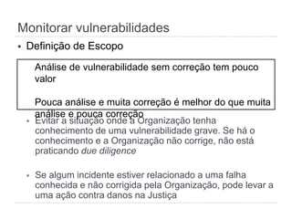 Monitorar vulnerabilidades
§  Definição de Escopo
§  Evitar a situação onde a Organização tenha
conhecimento de uma vulnerabilidade grave. Se há o
conhecimento e a Organização não corrige, não está
praticando due diligence
§  Se algum incidente estiver relacionado a uma falha
conhecida e não corrigida pela Organização, pode levar a
uma ação contra danos na Justiça
Análise de vulnerabilidade sem correção tem pouco valor
Pouca análise e muita correção é melhor do que muita
análise e pouca correção
 