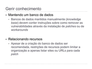 Gerir conhecimento
§  Mantendo um banco de dados
§  Bancos de dados mantidos manualmente (knowledge
base) devem conter instruções sobre como remover as
vulnerabilidades através da instalação de patches ou de
workarounds
§  Relacionando recursos
§  Apesar de a criação do banco de dados ser
recomendada, restrições de recursos podem limitar a
organização a apenas listar sites ou URLs para cada
patch
 
