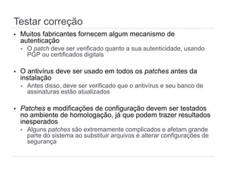 Testar correção
§  Muitos fabricantes fornecem algum mecanismo de
autenticação
§  O patch deve ser verificado quanto a sua autenticidade, usando
PGP ou certificados digitais
§  O antivírus deve ser usado em todos os patches antes da
instalação
§  Antes disso, deve ser verificado que o antivírus e seu banco de
assinaturas estão atualizados
§  Patches e modificações de configuração devem ser testados
no ambiente de homologação, já que podem trazer resultados
inesperados
§  Alguns patches são extremamente complicados e afetam grande
parte do sistema ao substituir arquivos e alterar configurações de
segurança
 