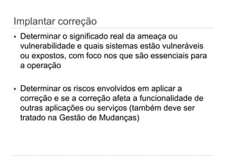 Implantar correção
§  Determinar o significado real da ameaça ou
vulnerabilidade e quais sistemas estão vulneráveis
ou expostos, com foco nos que são essenciais para
a operação
§  Determinar os riscos envolvidos em aplicar a
correção e se a correção afeta a funcionalidade de
outras aplicações ou serviços (também deve ser
tratado na Gestão de Mudanças)
 
