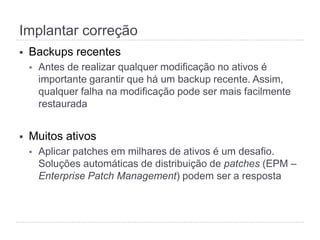 Implantar correção
§  Backups recentes
§  Antes de realizar qualquer modificação no ativos é
importante garantir que há um backup recente. Assim,
qualquer falha na modificação pode ser mais facilmente
restaurada
§  Muitos ativos
§  Aplicar patches em milhares de ativos é um desafio.
Soluções automáticas de distribuição de patches (EPM –
Enterprise Patch Management) podem ser a resposta
 