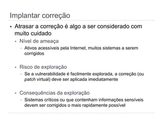 Implantar correção
§  Atrasar a correção é algo a ser considerado com
muito cuidado
§  Nível de ameaça
§  Ativos acessíveis pela Internet, muitos sistemas a serem
corrigidos
§  Risco de exploração
§  Se a vulnerabilidade é facilmente explorada, a correção (ou
patch virtual) deve ser aplicada imediatamente
§  Consequências da exploração
§  Sistemas críticos ou que contenham informações sensíveis
devem ser corrigidos o mais rapidamente possível
 