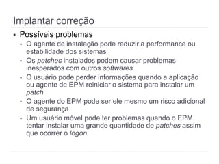 Implantar correção
§  Possíveis problemas
§  O agente de instalação pode reduzir a performance ou
estabilidade dos sistemas
§  Os patches instalados podem causar problemas
inesperados com outros softwares
§  O usuário pode perder informações quando a aplicação
ou agente de EPM reiniciar o sistema para instalar um
patch
§  O agente do EPM pode ser ele mesmo um risco adicional
de segurança
§  Um usuário móvel pode ter problemas quando o EPM
tentar instalar uma grande quantidade de patches assim
que ocorrer o logon
 