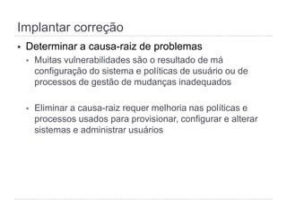 Implantar correção
§  Determinar a causa-raiz de problemas
§  Muitas vulnerabilidades são o resultado de má
configuração do sistema e políticas de usuário ou de
processos de gestão de mudanças inadequados
§  Eliminar a causa-raiz requer melhoria nas políticas e
processos usados para provisionar, configurar e alterar
sistemas e administrar usuários
 
