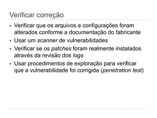 Verificar correção
§  Verificar que os arquivos e configurações foram
alterados conforme a documentação do fabricante
§  Usar um scanner de vulnerabilidades
§  Verificar se os patches foram realmente instalados
através da revisão dos logs
§  Usar procedimentos de exploração para verificar que
a vulnerabilidade foi corrigida (penetration test)
 