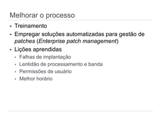 Melhorar o processo
§  Treinamento
§  Empregar soluções automatizadas para gestão de
patches (Enterprise patch management)
§  Lições aprendidas
§  Falhas de implantação
§  Lentidão de processamento e banda
§  Permissões de usuário
§  Melhor horário
 