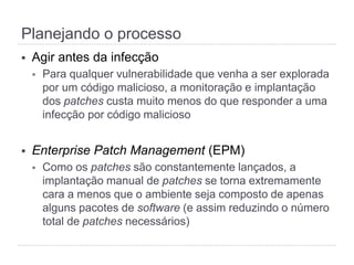 §  Agir antes da infecção
§  Para qualquer vulnerabilidade que venha a ser explorada
por um código malicioso, a monitoração e implantação
dos patches custa muito menos do que responder a uma
infecção por código malicioso
§  Enterprise Patch Management (EPM)
§  Como os patches são constantemente lançados, a
implantação manual de patches se torna extremamente
cara a menos que o ambiente seja composto de apenas
alguns pacotes de software (e assim reduzindo o número
total de patches necessários)
Planejando o processo
 