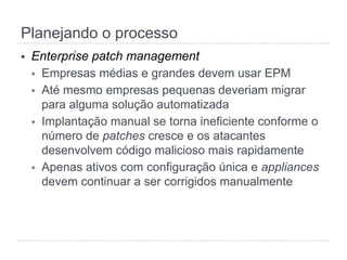 §  Enterprise patch management
§  Empresas médias e grandes devem usar EPM
§  Até mesmo empresas pequenas deveriam migrar
para alguma solução automatizada
§  Implantação manual se torna ineficiente conforme o
número de patches cresce e os atacantes
desenvolvem código malicioso mais rapidamente
§  Apenas ativos com configuração única e appliances
devem continuar a ser corrigidos manualmente
Planejando o processo
 
