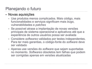 §  Novas aquisições
§  Use produtos menos complicados. Mais código, mais
funcionalidades e serviços significam mais bugs,
vulnerabilidades e patches
§  Se possível atrase a implantação de novas versões
principais de sistema operacional e aplicativos até que a
experiência de outros usuários possa ser avaliada
§  Considere softwares validados por testes independentes.
Para ter mais garantias, o código-fonte do software deve
ser validado
§  Apenas use versões do software que sejam suportadas
no momento. Softwares obsoletos tem falhas que podem
ser corrigidas apenas em versões atualizadas
Planejando o futuro
 