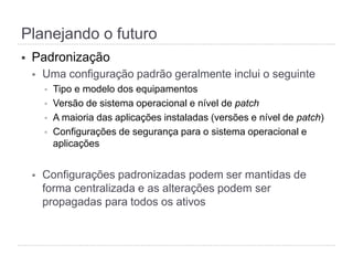 Planejando o futuro
§  Padronização
§  Uma configuração padrão geralmente inclui o seguinte
§  Tipo e modelo dos equipamentos
§  Versão de sistema operacional e nível de patch
§  A maioria das aplicações instaladas (versões e nível de patch)
§  Configurações de segurança para o sistema operacional e
aplicações
§  Configurações padronizadas podem ser mantidas de
forma centralizada e as alterações podem ser
propagadas para todos os ativos
 