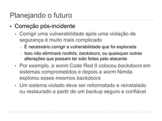 §  Correção pós-incidente
§  Corrigir uma vulnerabilidade após uma violação de
segurança é muito mais complicado
§  É necessário corrigir a vulnerabilidade que foi explorada
§  Isso não eliminará rootkits, backdoors, ou quaisquer outras
alterações que possam ter sido feitas pelo atacante
§  Por exemplo, a worm Code Red II colocou backdoors em
sistemas comprometidos e depois a worm Nimda
explorou esses mesmos backdoors
§  Um sistema violado deve ser reformatado e reinstalado
ou restaurado a partir de um backup seguro e confiável
Planejando o futuro
 