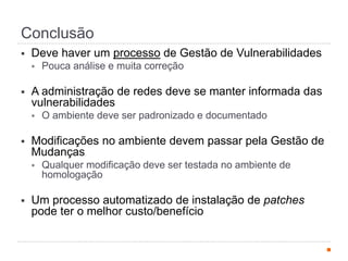 Conclusão
§  Deve haver um processo de Gestão de Vulnerabilidades
§  Pouca análise e muita correção
§  A administração de redes deve se manter informada das
vulnerabilidades
§  O ambiente deve ser padronizado e documentado
§  Modificações no ambiente devem passar pela Gestão de
Mudanças
§  Qualquer modificação deve ser testada no ambiente de
homologação
§  Um processo automatizado de instalação de patches
pode ter o melhor custo/benefício
 