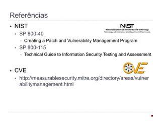 Referências
§  NIST
§  SP 800-40
§  Creating a Patch and Vulnerability Management Program
§  SP 800-115
§  Technical Guide to Information Security Testing and Assessment
§  CVE
§  http://measurablesecurity.mitre.org/directory/areas/
vulnerabilitymanagement.html
§  ISO/IEC 29147:2014
§  gives guidelines for the disclosure of potential vulnerabilities in
products and online services. It details the methods a vendor
should use to address issues related to vulnerability disclosure.
§  ISO/IEC 30111:2013
§  gives guidelines for how to process and resolve potential
vulnerability information in a product or online service.
 