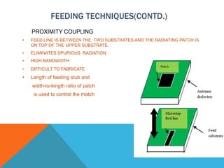 FEEDING TECHNIQUES(CONTD.)
PROXIMITY COUPLING
• FEED LINE IS BETWEEN THE TWO SUBSTRATES AND THE RADIATING PATCH IS
ON TOP OF THE UPPER SUBSTRATE.
• ELIMINATES SPURIOUS RADIATION
• HIGH BANDWIDTH
• DIFFICULT TO FABRICATE
• Length of feeding stub and
width-to-length ratio of patch
is used to control the match
 