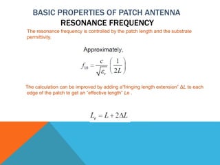 BASIC PROPERTIES OF PATCH ANTENNA
RESONANCE FREQUENCY
The resonance frequency is controlled by the patch length and the substrate
permittivity.
The calculation can be improved by adding a“fringing length extension” ΔL to each
edge of the patch to get an “effective length” Le .
 