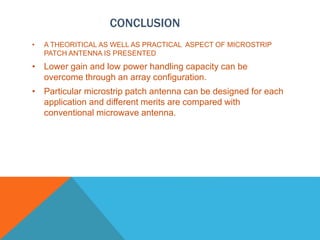 CONCLUSION
• A THEORITICAL AS WELL AS PRACTICAL ASPECT OF MICROSTRIP
PATCH ANTENNA IS PRESENTED
• Lower gain and low power handling capacity can be
overcome through an array configuration.
• Particular microstrip patch antenna can be designed for each
application and different merits are compared with
conventional microwave antenna.
 