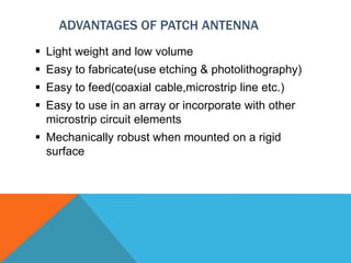 ADVANTAGES OF PATCH ANTENNA
 Light weight and low volume
 Easy to fabricate(use etching & photolithography)
 Easy to feed(coaxial cable,microstrip line etc.)
 Easy to use in an array or incorporate with other
microstrip circuit elements
 Mechanically robust when mounted on a rigid
surface
 