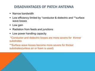 DISADVANTAGES OF PATCH ANTENNA
 Narrow bandwidth
 Low efficiency limited by *conductor & dielectric and **surface
wave losses
 Low gain
 Radiation from feeds and junctions
 Low power handling capacity
*Conductor and dielectric losses are more severe for thinner
substrates
**Surface wave losses become more severe for thicker
substrates(unless air or foam is used)
 