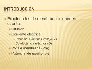 INTRODUCCIÓN
 Propiedades de membrana a tener en
cuenta:
 Difusión
 Corriente eléctrica:
 Potencial eléctrico ( voltaje, V)
 Conductancia eléctrica (G)
 Voltaje membrana (Vm)
 Potencial de equilibrio €
 