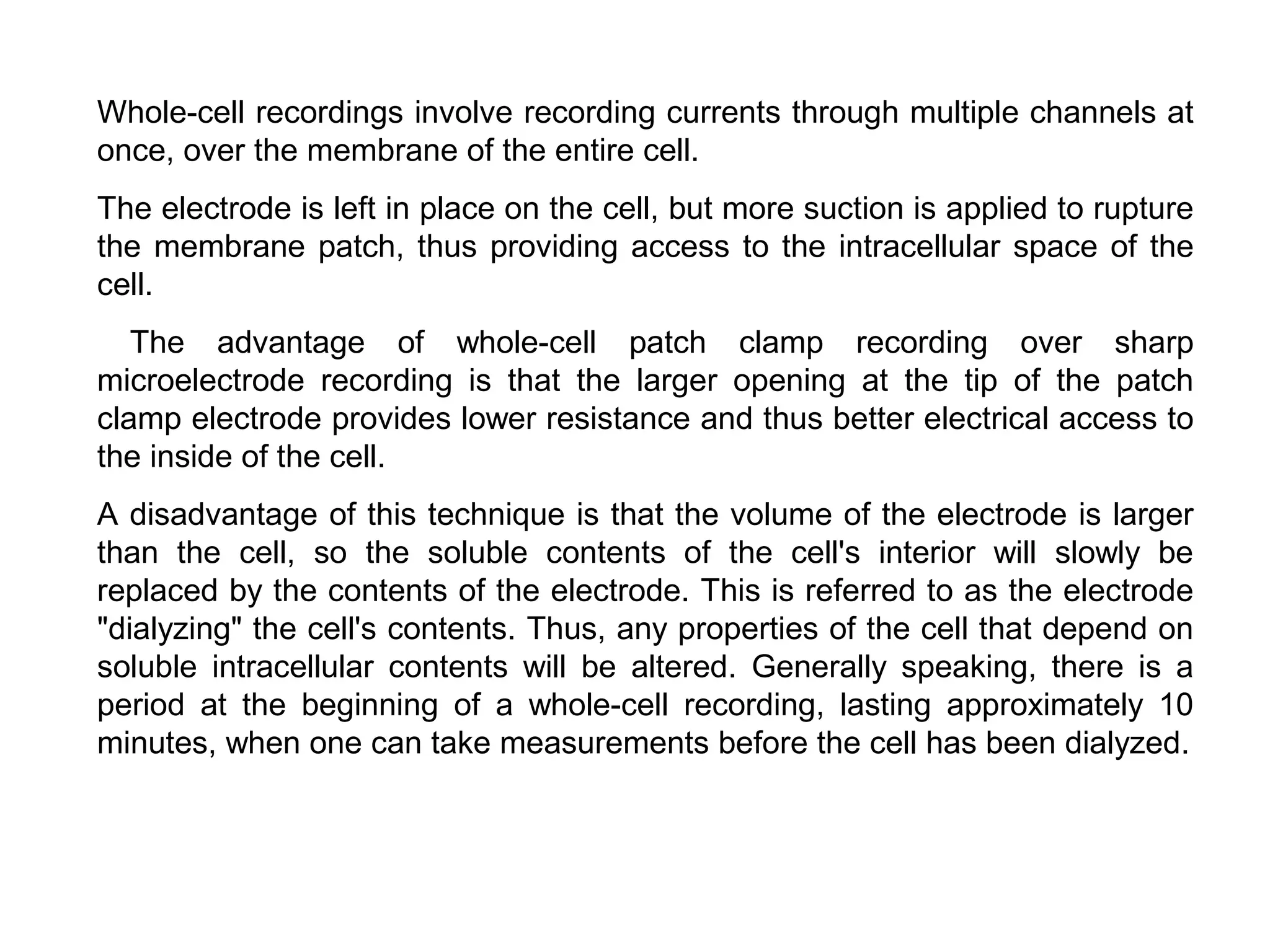Whole-cell recordings involve recording currents through multiple channels at
once, over the membrane of the entire cell.
The electrode is left in place on the cell, but more suction is applied to rupture
the membrane patch, thus providing access to the intracellular space of the
cell.
The advantage of whole-cell patch clamp recording over sharp
microelectrode recording is that the larger opening at the tip of the patch
clamp electrode provides lower resistance and thus better electrical access to
the inside of the cell.
A disadvantage of this technique is that the volume of the electrode is larger
than the cell, so the soluble contents of the cell's interior will slowly be
replaced by the contents of the electrode. This is referred to as the electrode
"dialyzing" the cell's contents. Thus, any properties of the cell that depend on
soluble intracellular contents will be altered. Generally speaking, there is a
period at the beginning of a whole-cell recording, lasting approximately 10
minutes, when one can take measurements before the cell has been dialyzed.
 