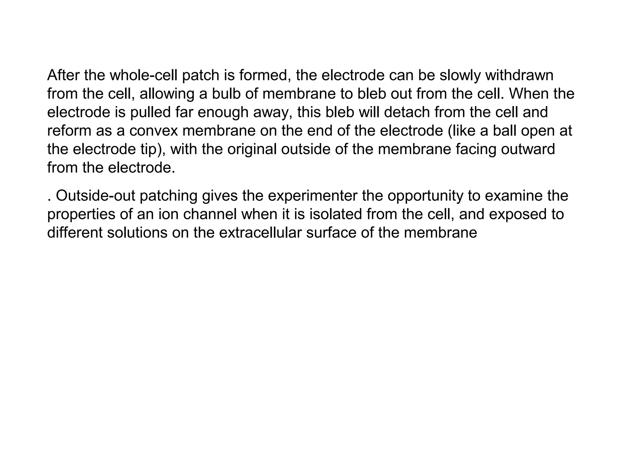 After the whole-cell patch is formed, the electrode can be slowly withdrawn
from the cell, allowing a bulb of membrane to bleb out from the cell. When the
electrode is pulled far enough away, this bleb will detach from the cell and
reform as a convex membrane on the end of the electrode (like a ball open at
the electrode tip), with the original outside of the membrane facing outward
from the electrode.
. Outside-out patching gives the experimenter the opportunity to examine the
properties of an ion channel when it is isolated from the cell, and exposed to
different solutions on the extracellular surface of the membrane
 