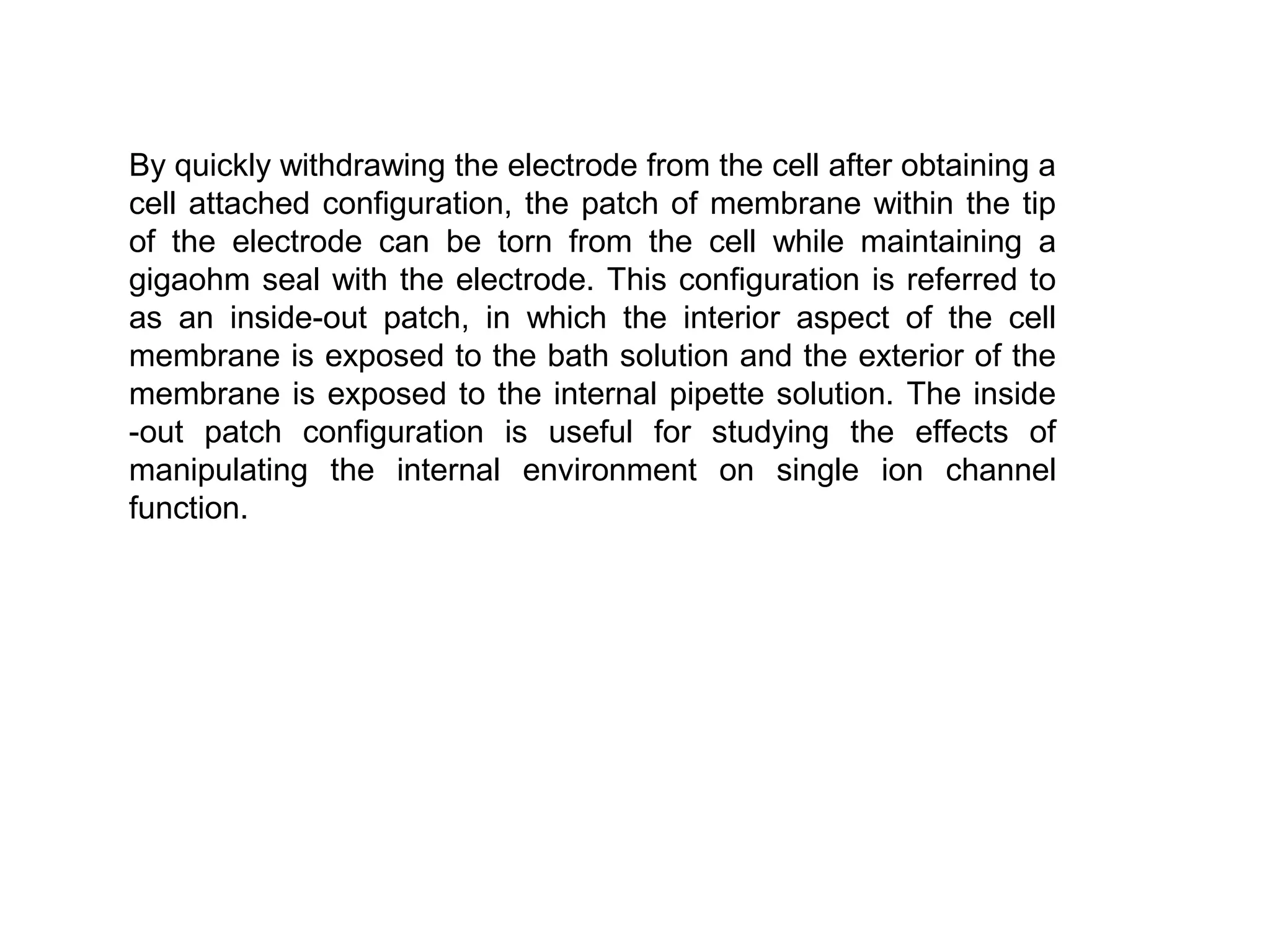 By quickly withdrawing the electrode from the cell after obtaining a
cell attached configuration, the patch of membrane within the tip
of the electrode can be torn from the cell while maintaining a
gigaohm seal with the electrode. This configuration is referred to
as an inside-out patch, in which the interior aspect of the cell
membrane is exposed to the bath solution and the exterior of the
membrane is exposed to the internal pipette solution. The inside
-out patch configuration is useful for studying the effects of
manipulating the internal environment on single ion channel
function.
 