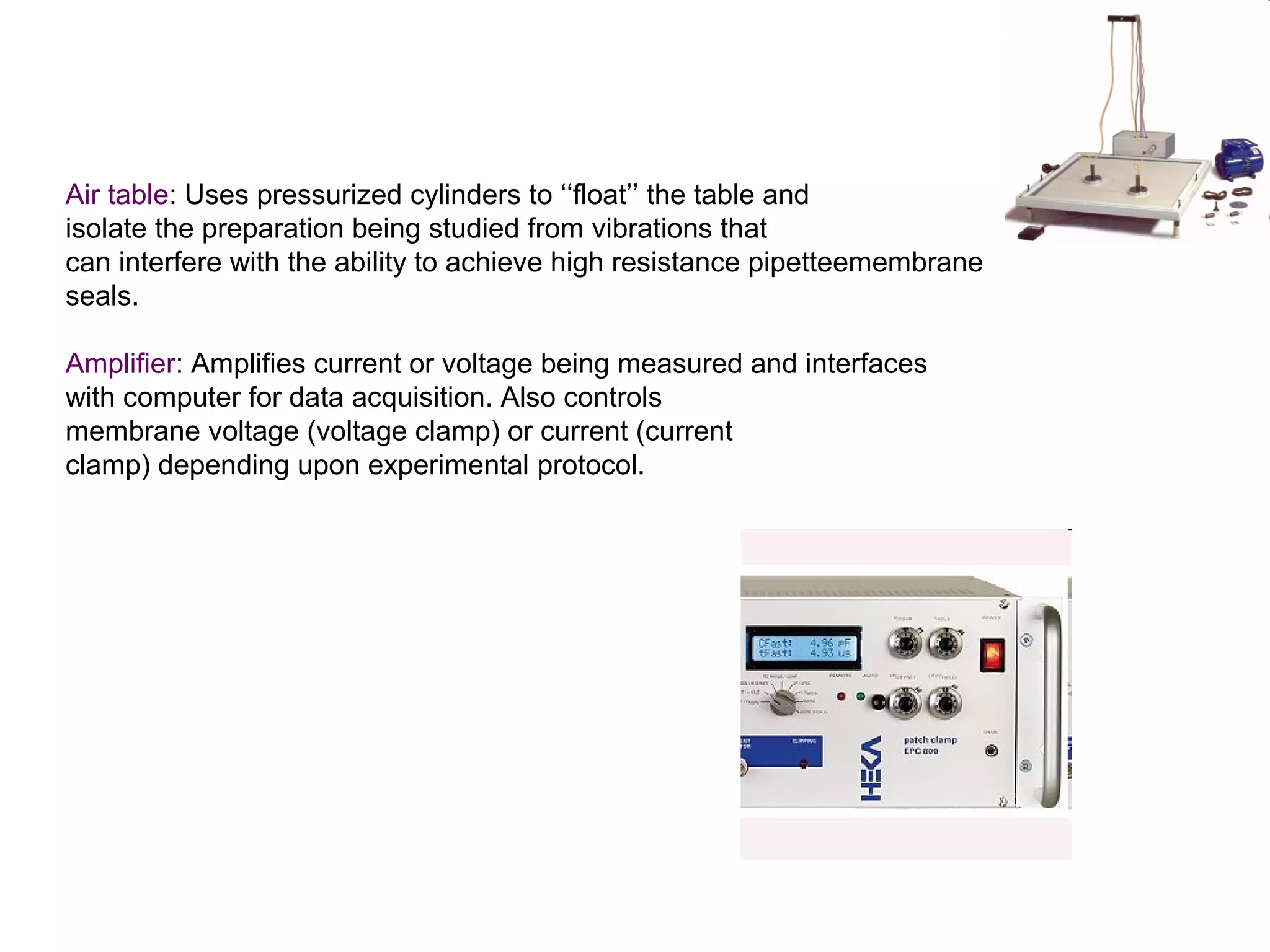 Air table: Uses pressurized cylinders to ‘‘float’’ the table and
isolate the preparation being studied from vibrations that
can interfere with the ability to achieve high resistance pipetteemembrane
seals.
Amplifier: Amplifies current or voltage being measured and interfaces
with computer for data acquisition. Also controls
membrane voltage (voltage clamp) or current (current
clamp) depending upon experimental protocol.
 