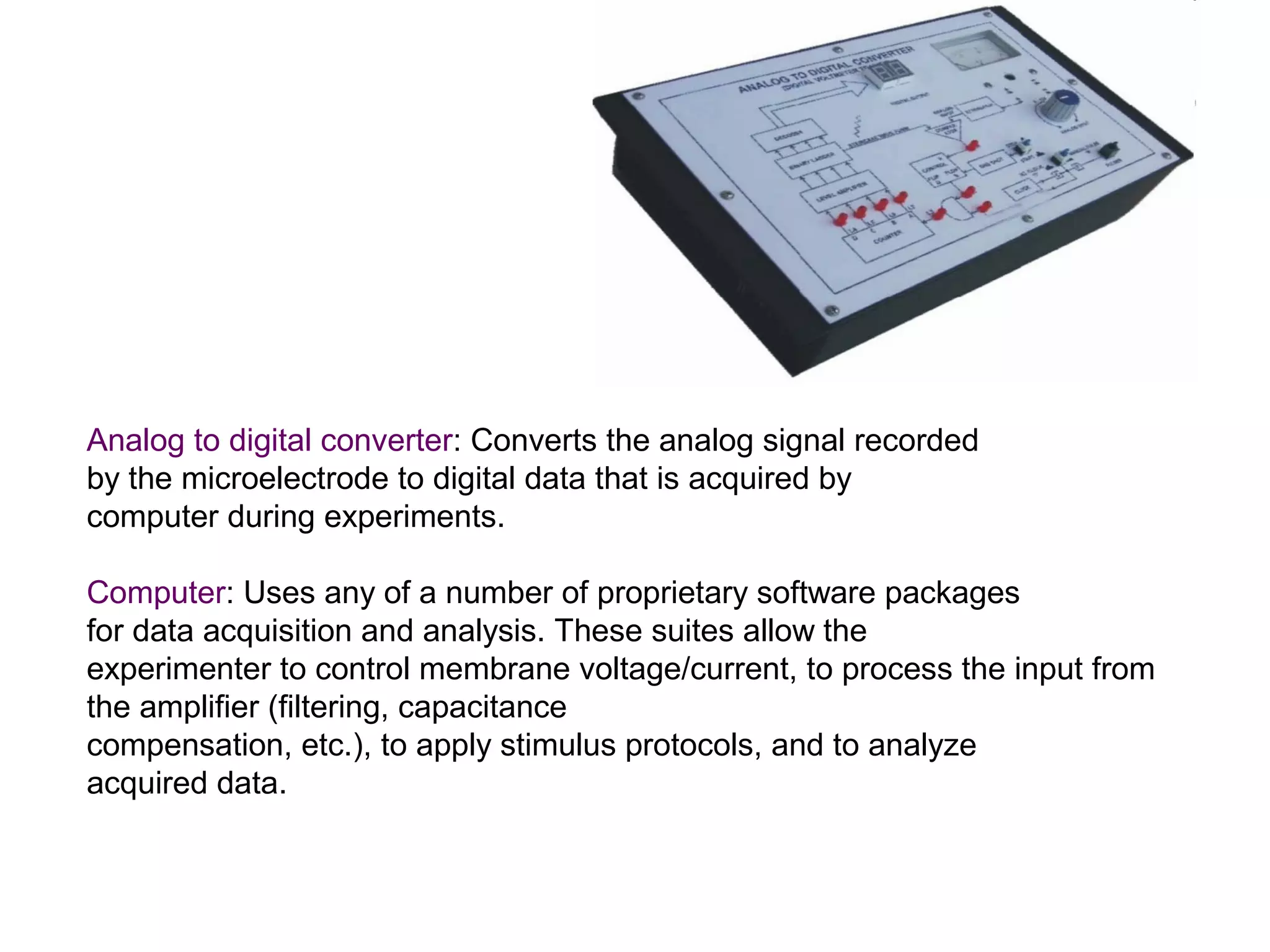 Analog to digital converter: Converts the analog signal recorded
by the microelectrode to digital data that is acquired by
computer during experiments.
Computer: Uses any of a number of proprietary software packages
for data acquisition and analysis. These suites allow the
experimenter to control membrane voltage/current, to process the input from
the amplifier (filtering, capacitance
compensation, etc.), to apply stimulus protocols, and to analyze
acquired data.
 