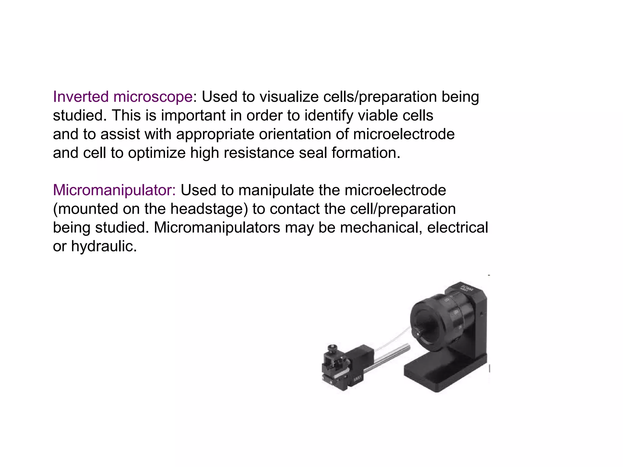Inverted microscope: Used to visualize cells/preparation being
studied. This is important in order to identify viable cells
and to assist with appropriate orientation of microelectrode
and cell to optimize high resistance seal formation.
Micromanipulator: Used to manipulate the microelectrode
(mounted on the headstage) to contact the cell/preparation
being studied. Micromanipulators may be mechanical, electrical
or hydraulic.
 