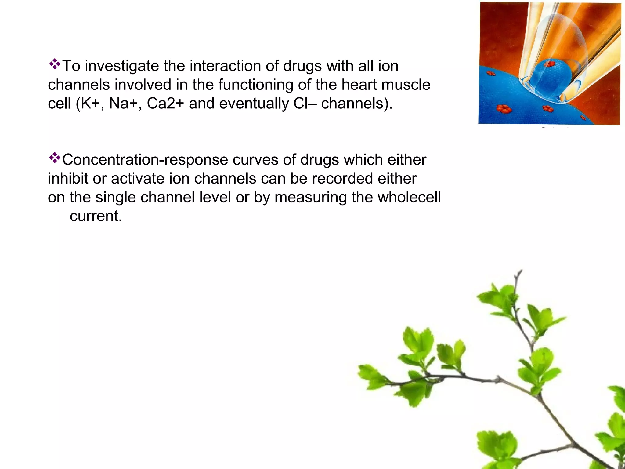 To investigate the interaction of drugs with all ion
channels involved in the functioning of the heart muscle
cell (K+, Na+, Ca2+ and eventually Cl– channels).
Concentration-response curves of drugs which either
inhibit or activate ion channels can be recorded either
on the single channel level or by measuring the wholecell
current.
 