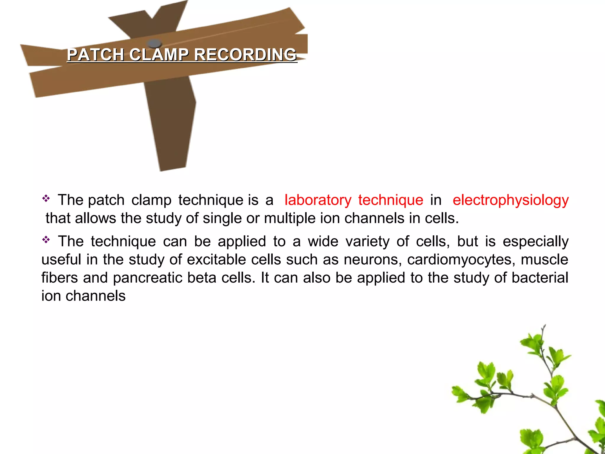 PATCH CLAMP RECORDINGPATCH CLAMP RECORDING
 The patch clamp technique is a laboratory technique in electrophysiology
that allows the study of single or multiple ion channels in cells.
 The technique can be applied to a wide variety of cells, but is especially
useful in the study of excitable cells such as neurons, cardiomyocytes, muscle
fibers and pancreatic beta cells. It can also be applied to the study of bacterial
ion channels
 