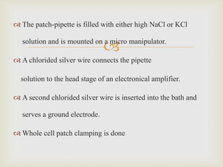 The patch-pipette is filled with either high NaCl or KCl


                                
   solution and is mounted on a micro manipulator.

 A chlorided silver wire connects the pipette

  solution to the head stage of an electronical amplifier.

 A second chlorided silver wire is inserted into the bath and

   serves a ground electrode.

 Whole cell patch clamping is done
 