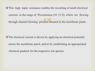 This high input resistance enables the recording of small electrical

  currents in the range of Picosiemens (10–12 S), which are flowing

                                 
  through channel-forming proteins situated in the membrane patch.




The electrical current is driven by applying an electrical potential

  across the membrane patch, and/or by establishing an appropriated

  chemical gradient for the respective ion species.
 