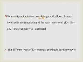
To investigate the interaction of drugs with all ion channels

  involved in the functioning of the heart muscle cell (K+, Na+,

  Ca2+ and eventually Cl– channels).




 The different types of K+ channels existing in cardiomyocyte.
 