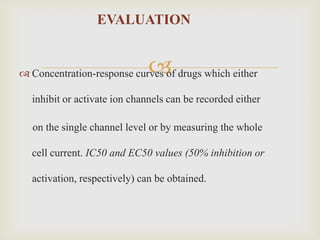 EVALUATION


                              
 Concentration-response curves of drugs which either

  inhibit or activate ion channels can be recorded either

  on the single channel level or by measuring the whole

  cell current. IC50 and EC50 values (50% inhibition or

  activation, respectively) can be obtained.
 