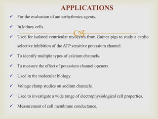 APPLICATIONS
   For the evaluation of antiarrhythmics agents.

   In kidney cells.

                                    
    Used for isolated ventricular myocytes from Guinea pigs to study a cardio

    selective inhibition of the ATP sensitive potassium channel.

   To identify multiple types of calcium channels.

   To measure the effect of potassium channel openers.

   Used in the molecular biology.

   Voltage clamp studies on sodium channels.

   Used to investigate a wide range of electrophysiological cell properties.

   Measurement of cell membrane conductance.
 