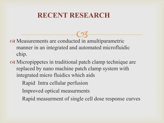 RECENT RESEARCH

                          amultiparametric
 Measurements are conducted in
  manner in an integrated and automated microfluidic
  chip.
 Micropippetes in traditional patch clamp technique are
  replaced by nano machine patch clamp system with
  integrated micro fluidics which aids
     Rapid Intra cellular perfusion
     Improved optical measurments
     Rapid measurment of single cell dose response curves
 