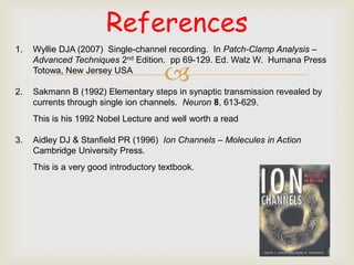 References
1.   Wyllie DJA (2007) Single-channel recording. In Patch-Clamp Analysis –
     Advanced Techniques 2nd Edition. pp 69-129. Ed. Walz W. Humana Press


2.
     Totowa, New Jersey USA
                                       
     Sakmann B (1992) Elementary steps in synaptic transmission revealed by
     currents through single ion channels. Neuron 8, 613-629.
     This is his 1992 Nobel Lecture and well worth a read

3.   Aidley DJ & Stanfield PR (1996) Ion Channels – Molecules in Action
     Cambridge University Press.
     This is a very good introductory textbook.
 
