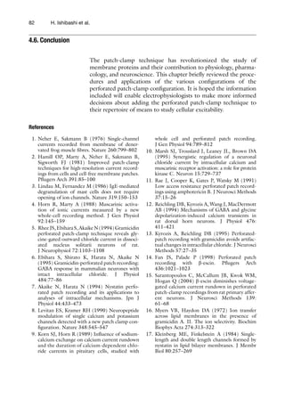 82 H. Ishibashi et al.
The patch-clamp technique has revolutionized the study of
membrane proteins and their contribution to physiology, pharma-
cology, and neuroscience. This chapter briefly reviewed the proce-
dures and applications of the various configurations of the
perforated patch-clamp configuration. It is hoped the information
included will enable electrophysiologists to make more informed
decisions about adding the perforated patch-clamp technique to
their repertoire of means to study cellular excitability.
References
4.6. Conclusion
	 1.	Neher E, Sakmann B (1976) Single-channel
currents recorded from membrane of dener-
vated frog muscle fibres. Nature 260:799–802
	 2.	Hamill OP, Marty A, Neher E, Sakmann B,
Sigworth FJ (1981) Improved patch-clamp
techniques for high-resolution current record-
ings from cells and cell-free membrane patches.
Pflugers Arch 391:85–100
	 3.	Lindau M, Fernandez M (1986) IgE-mediated
degranulation of mast cells does not require
opening of ion channels. Nature 319:150–153
	 4.	Horn R, Marty A (1988) Muscarinic activa-
tion of ionic currents measured by a new
whole-cell recording method. J Gen Physiol
92:145–159
	 5.	RheeJS,EbiharaS,AkaikeN(1994)Gramicidin
perforated patch-clamp technique reveals gly-
cine-gated outward chloride current in dissoci-
ated nucleus solitarii neurons of rat.
J Neurophysiol 72:1103–1108
	 6.	Ebihara S, Shirato K, Harata N, Akaike N
(1995) Gramicidin-perforated patch recording:
GABA response in mammalian neurones with
intact intracellular chloride. J Physiol
484:77–86
	 7.	Akaike N, Harata N (1994) Nystatin perfo-
rated patch recording and its applications to
analyses of intracellular mechanisms. Jpn J
Physiol 44:433–473
	 8.	Levitan ES, Kramer RH (1990) Neuropeptide
modulation of single calcium and potassium
channels detected with a new patch clamp con-
figuration. Nature 348:545–547
	 9.	Korn SJ, Horn R (1989) Influence of sodium-
calcium exchange on calcium current rundown
and the duration of calcium-dependent chlo-
ride currents in pituitary cells, studied with
whole cell and perforated patch recording.
J Gen Physiol 94:789–812
	10.	Marsh SJ, Trouslard J, Leaney JL, Brown DA
(1995) Synergistic regulation of a neuronal
chloride current by intracellular calcium and
muscarinic receptor activation: a role for protein
kinase C. Neuron 15:729–737
	11.	Rae J, Cooper K, Gates P, Watsky M (1991)
Low access resistance perforated patch record-
ings using amphotericin B. J Neurosci Methods
37:15–26
	12.	Reichling DB, Kyrozis A, Wang J, MacDermott
AB (1994) Mechanisms of GABA and glycine
depolarization-induced calcium transients in
rat dorsal horn neurons. J Physiol 476:
411–421
	13.	Kyrozis A, Reichling DB (1995) Perforated-
patch recording with gramicidin avoids artifac-
tual changes in intracellular chloride. J Neurosci
Methods 57:27–35
	14.	Fan JS, Palade P (1998) Perforated patch
recording with b-escin. Pflugers Arch
436:1021–1023
	15.	Sarantopoulos C, McCallum JB, Kwok WM,
Hogan Q (2004) b-escin diminishes voltage-
gated calcium current rundown in perforated
patch-clamp recordings from rat primary affer-
ent neurons. J Neurosci Methods 139:
61–68
	16.	Myers VB, Haydon DA (1972) Ion transfer
across lipid membranes in the presence of
gramicidin A. II. The ion selectivity. Biochim
Biophys Acta 274:313–322
	17.	Kleinberg ME, Finkelstein A (1984) Single-
length and double length channels formed by
nystatin in lipid bilayer membranes. J Membr
Biol 80:257–269
 