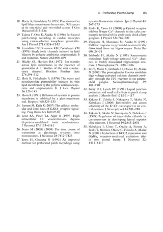 834  Perforated Patch Clamp
	18.	Marty A, Finkelstein A (1975) Pores formed in
lipid bilayer membranes by nystatin; Differences
in its one-sided and two-sided action. J Gen
Physiol 65:515–526
	19.	Tajima Y, Ono K, Akaike N (1996) Perforated
patch-clamp recording in cardiac myocytes
using cation-selective ionophore gramicidin.
Am J Physiol 271:C524–C532
	20.	Ermishkin LN, Kasumov KM, Potzeluyev VM
(1976) Single ionic channels induced in lipid
bilayers by polyene antibiotics amphotericin B
and nystatine. Nature 262:698–699
	21.	Hladky SB, Haydon DA (1972) Ion transfer
across lipid membranes in the presence of
gramicidin A. I. Studies of the unit conduc-
tance channel. Biochim Biophys Acta
274:294–312
	22.	Holz R, Finkelstein A (1970) The water and
nonelectrolyte permeability induced in thin
lipid membranes by the polyene antibiotics nys-
tatin and amphotericin B. J Gen Physiol
56:125–145
	23.	Horn R (1991) Diffusion of nystatin in plasma
membrane is inhibited by a glass-membrane
seal. Biophys J 60:329–333
	24.	Farrant M, Kaila K (2007) The cellular, molec-
ular and ionic basis of GABAA
receptor signal-
ing. Prog Brain Res 160:59–87
	25.	Lenz RA, Pitler TA, Alger B (1997) High
intracellular Cl−
concentrations depress
G-protein-modulated ionic conductances.
J Neurosci 17:6133–6141
	26.	Beato M (2008) (2008) The time course of
transmitter at glycinergic synapses onto
motoneurons. J Neurosci 28:7412–7425
	27.	Yawo H, Chuhma N (1993) An improved
method for perforated patch recordings using
nystatin-fluorescein mixture. Jpn J Physiol 43:
267–273
	28.	Endo K, Yawo H (2000) m-Opioid receptor
inhibits N-type Ca2+
channels in the calyx pre-
synaptic terminal of the embryonic chick ciliary
ganglion. J Physiol 524:769–781
	29.	Uneyama H, Munakata M, Akaike N (1993)
Caffeine response in pyramidal neurons freshly
dissociated from rat hippocampus. Brain Res
604:24–31
	30.	Ishibashi H, Akaike N (1995) Somatostatin
modulates high-voltage-activated Ca2+
chan-
nels in freshly dissociated hippocampal neu-
rons. J Neurophysiol 74:1028–1036
	31.	Ito Y, Murai Y, Ishibashi H, Onoue H, Akaike
N (2000) The prostaglandin E series modulate
high-voltage-activated calcium channels prob-
ably through the EP3 receptor in rat paratra-
cheal ganglia. Neuropharmacology 39:
181–190
	32.	Barry PH, Lynch JW (1991) Liquid junction
potentials and small cell effects in patch clamp
analysis. J Membr Biol 121:101–117
	33.	Kakazu Y, Uchida S, Nakagawa T, Akaike N,
Nabekura J (2000) Reversibility and cation
selectivity of the K+
-Cl−
cotransport in rat cen-
tral neurons. J Neurophysiol 84:281–288
	34.	Kakazu Y, Akaike N, Komiyama S, Nabekura J
(1999) Regulation of intracellular chloride by
cotransporters in developing lateral superior
olive neurons. J Neurosci 19:2843–2851
	35.	Nabekura J, Ueno T, Okabe A, Furuta A,
Iwaki T, Shimizu-Okabe C, Fukuda A, Akaike
N (2002) Reduction of KCC2 expression and
GABAA
receptor-mediated excitation after
in  vivo axonal injury. J Neurosci 22:
4412–4417
 
