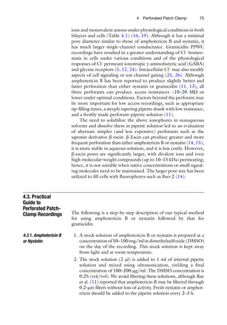 754  Perforated Patch Clamp
ions and monovalent anions under physiological conditions in both
bilayers and cells (Table 4.1) (16, 19). Although it has a minimal
pore diameter similar to those of amphotericin B and nystatin, it
has much larger single-channel conductance. Gramicidin PPWC
recordings have resulted in a greater understanding of Cl−
homeo-
stasis in cells under various conditions and of the physiological
responses of Cl−
permeant ionotropic g-aminobutyric acid (GABA)
and glycine receptors (5, 12, 24). Intracellular Cl−
may also modify
aspects of cell signaling or ion channel gating (25, 26). Although
amphotericin B has been reported to produce slightly better and
faster perforation than either nystatin or gramicidin (11, 13), all
three perforants can produce access resistances ~10–20  MW or
lower under optimal conditions. Factors beyond the perforant may
be more important for low access recordings, such as appropriate
tip-filling times, a steeply tapering pipette shank with low resistance,
and a freshly made perforant–pipette solution (11).
The need to solubilize the above ionophores in nonaqueous
solvents and dissolve them in pipette solution led to an evaluation
of alternate simpler (and less expensive) perforants such as the
saponin derivative b-escin. b-Escin can produce greater and more
frequent perforation than either amphotericin B or nystatin (14, 15),
it is more stable in aqueous solution, and it is less costly. However,
b-escin pores are significantly larger, with divalent ions and even
high-molecular-weight compounds (up to 10–15 kDa) permeating;
hence, it is not suitable when native concentrations or small signal-
ing molecules need to be maintained. The larger pore size has been
utilized to fill cells with fluorophores such as fluo-2 (14).
The following is a step-by-step description of our typical method
for using amphotericin B or nystatin followed by that for
gramicidin.
	 1.	A stock solution of amphotericin B or nystatin is prepared at a
concentration of 50–100 mg/ml in dimethylsulfoxide (DMSO)
on the day of the recording. This stock solution is kept away
from light and at room temperature.
	 2.	The stock solution (2 ml) is added to 1 ml of internal pipette
solution and mixed using ultrasonication, yielding a final
concentration of 100–200 mg/ml. The DMSO concentration is
0.2% (vol/vol). We avoid filtering these solutions, although Rae
et al. (11) reported that amphotericin B may be filtered through
0.2-mm filters without loss of activity. Fresh nystatin or amphot-
ericin should be added to the pipette solution every 2–3 h.
4.3. Practical
Guide to
Perforated Patch-
Clamp Recordings
4.3.1. Amphotericin B
or Nystatin
 