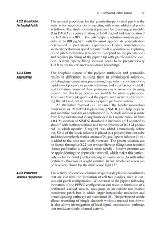 774  Perforated Patch Clamp
The general procedure for the gramicidin-perforated patch is the
same as for amphotericin or nystatin, with some additional points
as follows. The stock solution is prepared by dissolving gramicidin
D in DMSO at a concentration of 2–50 mg/ml and may be stored
for 1–2 days at −20°C. The patch pipette solution contains grami-
cidin at 5–100 mg/ml, with the most appropriate concentration
determined in preliminary experiments. Higher concentrations
accelerate perforation speed but may result in spontaneous rupturing
of the patch membrane (this seems to depend on the preparation)
and requires prefilling of the pipette tip with gramicidin-free solu-
tion. A fresh pipette-filling solution needs to be prepared every
1–2 h to obtain low-access resistance recordings.
The lipophilic nature of the polyene antibiotics and gramicidin
results in difficulties in using them in physiological solutions,
including time-consuming preparation, large solvent concentrations,
rapid loss of potency in pipette solutions, and interference with GW
seal formation. Some of these problems can be overcome by using
b-escin, but this large pore is not suitable for many applications.
Horn and Marty (4) perfused the pipette with nystatin after form-
ing the GW seal, but it requires a pipette perfusion system.
An alternative method (27, 28) used the bipolar moleculues
fluorescein or N-methyl-d-glucamine (NMDG) to help disperse
and solubilize nystatin or amphotericin B. A stock solution is made
from 5 mg nystatin and 20 mg fluorescein in 1 ml methanol, or from
a 0.1 M solution of NMDG dissolved in methanol (pH adjusted to
about 7 with methanesulfonic acid in the presence of 0.01 M phenol
red) to which nystatin (5 mg/ml) was added. Immediately before
use, 50 ml of the stock solution is placed in a polyethylene test tube
and dried completely with a stream of N2
gas. Pipette solution (1 ml)
is added to the tube and briefly vortexed. The pipette solution can
be filtered through a 0.22-mm syringe filter; tip filling is not required
(hence perforation is achieved more rapidly). Positive pressure can
be applied during the approach to the cell, which makes this particu-
larly useful for blind patch-clamping in tissues slices. As with other
perforants, flouroscein is light sensitive. In fact, whole-cell access can
be reversibly closed by the microscope light (27).
The activity of some ion channels requires cytoplasmic constituents
that are lost with the formation of cell-free patches, such as out-
side-out patch configuration. Withdrawal of the pipette following
formation of the PPWC configuration can result in formation of a
perforated excised vesicle, analogous to an outside-out excised
membrane patch but in which larger intracellular molecules and
hence signaling pathways are maintained (8). The perforated vesicle
allows recording of single channels without marked run-down.
It also allows investigation of local signal transduction pathways
that modulate single-channel activity.
4.3.2. Gramicidin
Perforated Patch
4.3.3. Some
Alternatives
4.3.4. Perforated
Vesicles Preparation
 