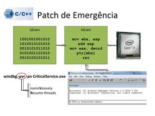 Patch de Emergência
              IsEven                      IsEven

         1001001001010                 mov ebx, esp
         1010010101010                    add esp
         0010101011010                mov eax, dword
         0101001101010                   ptr[ebx]
         0010100101011                      ret



windbg -pvr -pn CriticalService.exe

               noninVasively
               Resume threads
 
