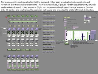 This is a generative music application that I’ve designed.  It has been growing in detail, complexity and refinement over the course several months.  Main features include, a pseudo random sequencer (left), a Greek modes selector (center), a step sequencer (right) and an automated midi control change sequencer (bottom left).  All devices are synchronized to a common metronome and are output to a total of 8 midi destinations.  